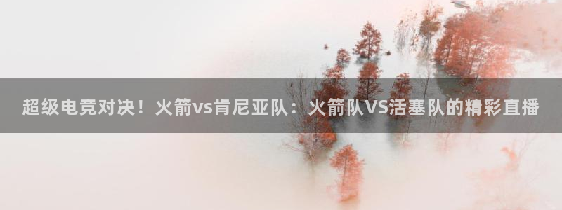 919直播看球下载：超级电竞对决！火箭vs肯尼亚队：火箭队VS活塞队的精彩直播